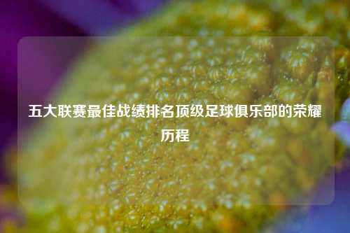 五大联赛最佳战绩排名顶级足球俱乐部的荣耀历程