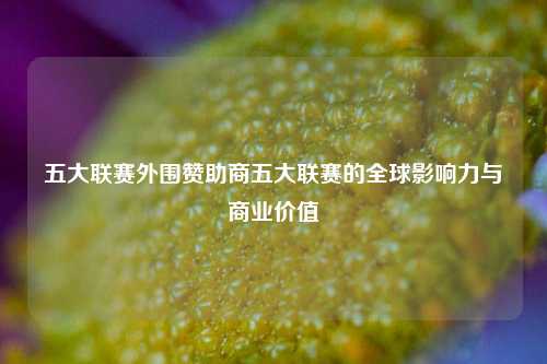 五大联赛外围赞助商五大联赛的全球影响力与商业价值