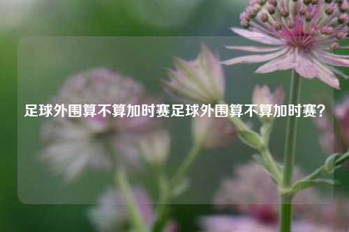 足球外围算不算加时赛足球外围算不算加时赛？